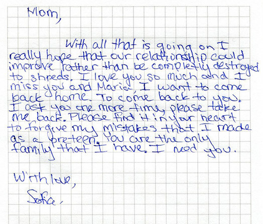 Письмо Софии к маме: «Мама — несмотря на то, что произошло, я действительно надеюсь, что наши отношения могут стать лучше, а не быть полностью разрушенными. Я так люблю тебя, и я скучаю по тебе и Марии (ее сводная сестра). Я хочу вернуться домой. Вернуться обратно к тебе. Я прошу тебя еще раз, пожалуйста, прими меня обратно. Пожалуйста, найди возможность в своем сердце простить мои ошибки, которые я сделала, будучи подростком. Ты единственная семья, которая у меня есть. Ты мне нужна. С любовью, София».
