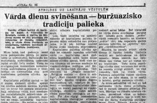 Pagājušā gadsimta piecdesmito gadu sākumā Latvijas laikrakstos publicēti desmitiem rakstu, kuros nosodītas vārda dienas. “Uzrāvienu” šai rakstu sērijai deva “Cīņas” ideologu sacerējums “Vārda dienu svinēšana - buržuāzisko tradīciju palieka”.